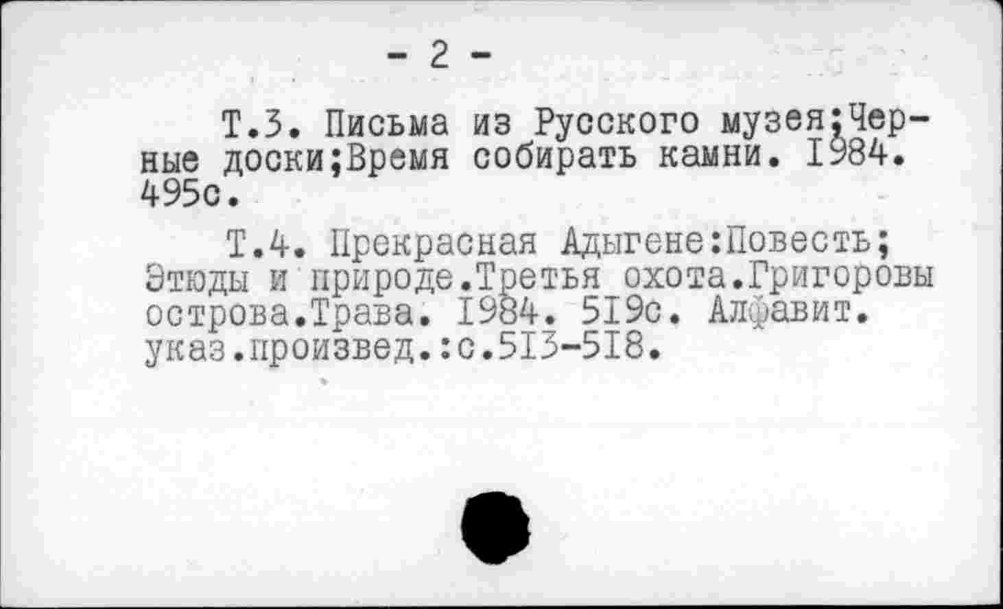 ﻿- 2 -
Т.З. Письма из Русского музея;Чер-ные доски;Время собирать камни. 1984. 495с.
Т.4. Прекрасная Адыгене:Повесть;
Этюды и природе.Третья охота.Григоровы острова.Трава. 1984. 519с. Алфавит, указ.произвел.:с.513-518.